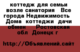 коттедж для семьи возле санатория - Все города Недвижимость » Дома, коттеджи, дачи обмен   . Ростовская обл.,Донецк г.